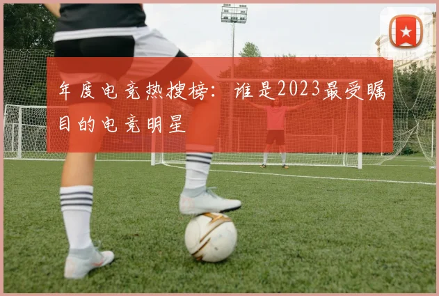 年度电竞热搜榜：谁是2023最受瞩目的电竞明星