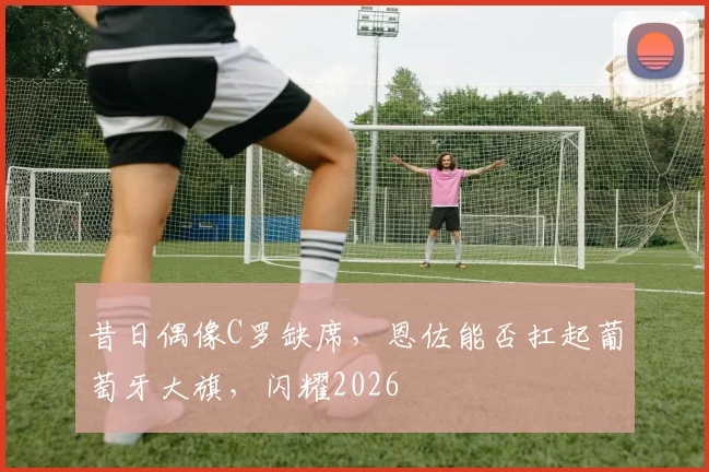 昔日偶像C罗缺席，恩佐能否扛起葡萄牙大旗，闪耀2026
