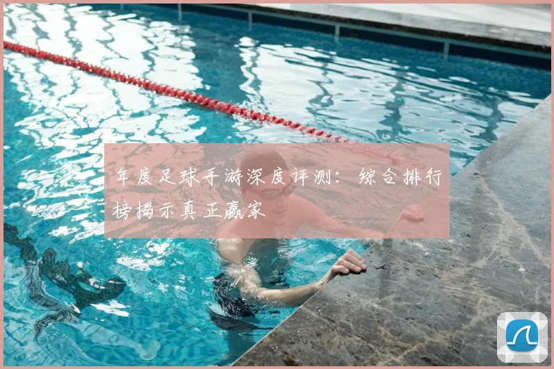 年度足球手游深度评测：综合排行榜揭示真正赢家