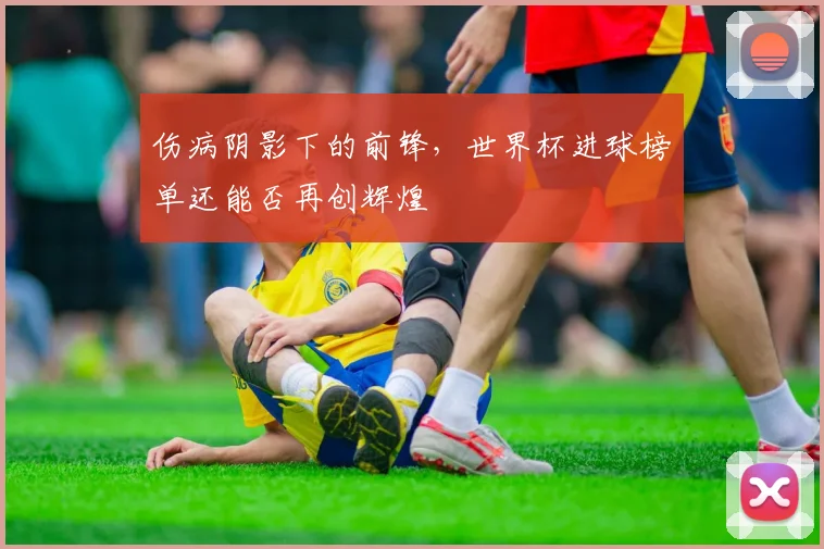 伤病阴影下的前锋，世界杯进球榜单还能否再创辉煌