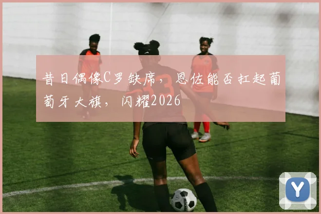 昔日偶像C罗缺席，恩佐能否扛起葡萄牙大旗，闪耀2026