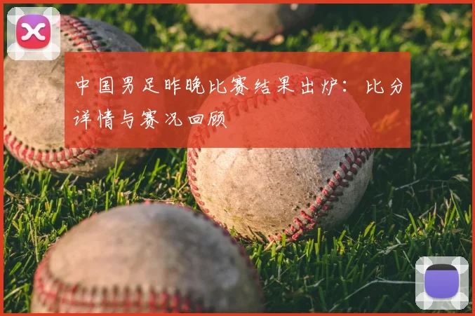 中国男足昨晚比赛结果出炉：比分详情与赛况回顾