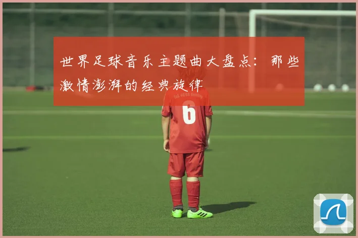 世界足球音乐主题曲大盘点:那些激情澎湃的经典旋律