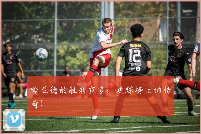 哈兰德的胜利宣言，进球榜上的传奇！